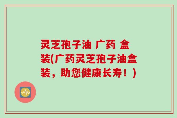 灵芝孢子油 广药 盒装(广药灵芝孢子油盒装，助您健康长寿！)