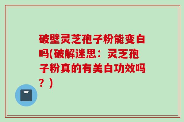 破壁灵芝孢子粉能变白吗(破解迷思:灵芝孢子粉真的有美白功效吗?) 破壁灵芝孢子粉能变白吗(破解迷思:灵芝孢子粉真的有美白功效吗?)