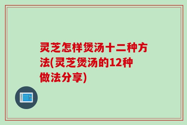 灵芝怎样煲汤十二种方法(灵芝煲汤的12种做法分享)