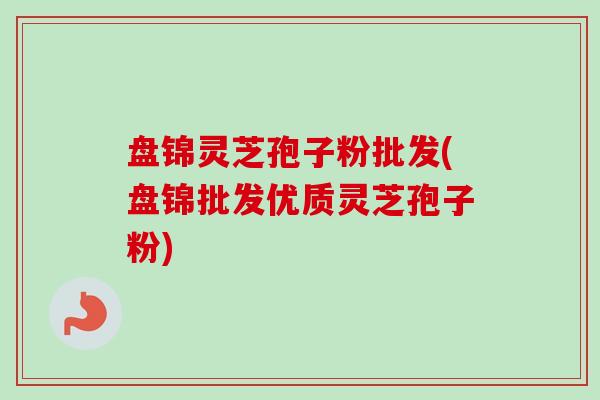 盘锦灵芝孢子粉批发(盘锦批发优质灵芝孢子粉)