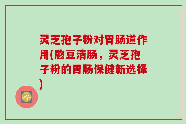 灵芝孢子粉对胃肠道作用(憨豆清肠，灵芝孢子粉的胃肠保健新选择)