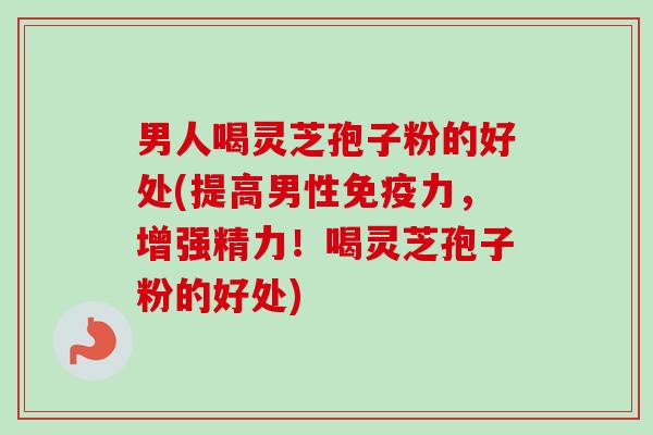 男人喝灵芝孢子粉的好处(提高男性免疫力，增强精力！喝灵芝孢子粉的好处)