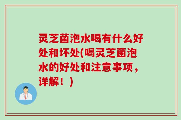 灵芝菌泡水喝有什么好处和坏处(喝灵芝菌泡水的好处和注意事项，详解！)