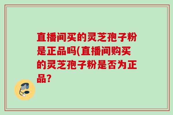 直播间买的灵芝孢子粉是正品吗(直播间购买的灵芝孢子粉是否为正品？