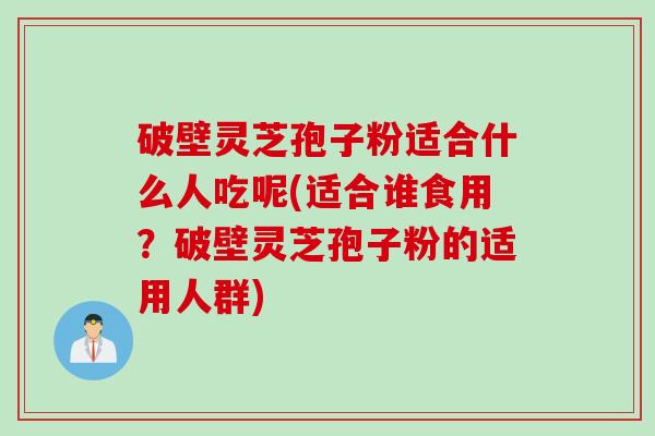 破壁灵芝孢子粉适合什么人吃呢(适合谁食用？破壁灵芝孢子粉的适用人群)