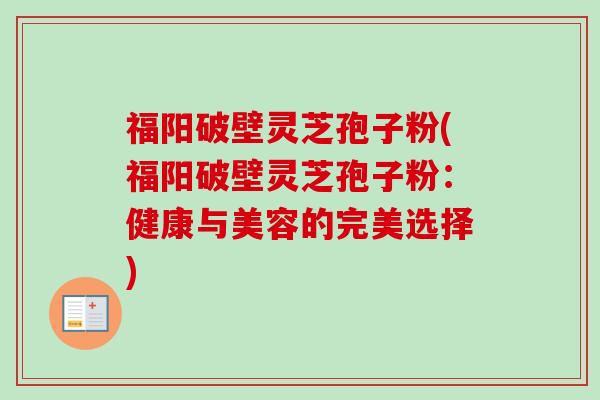福阳破壁灵芝孢子粉(福阳破壁灵芝孢子粉：健康与美容的完美选择)