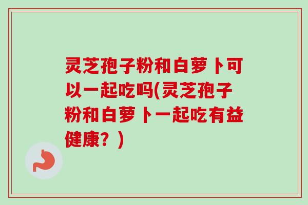 灵芝孢子粉和白萝卜可以一起吃吗(灵芝孢子粉和白萝卜一起吃有益健康？)