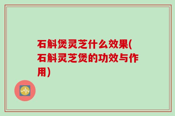 石斛煲灵芝什么效果(石斛灵芝煲的功效与作用)