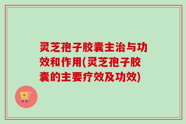灵芝孢子胶囊主治与功效和作用(灵芝孢子胶囊的主要疗效及功效)