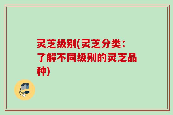 灵芝级别(灵芝分类：了解不同级别的灵芝品种)