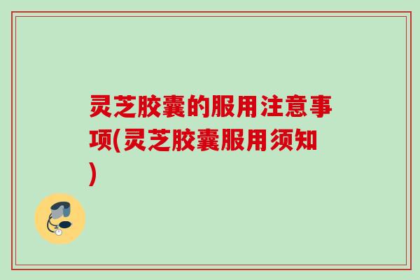 灵芝胶囊的服用注意事项(灵芝胶囊服用须知)