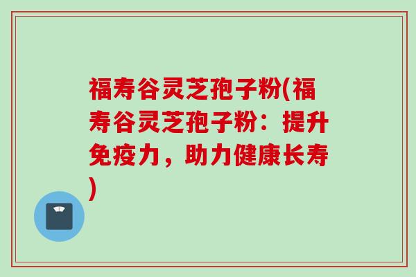 福寿谷灵芝孢子粉(福寿谷灵芝孢子粉：提升免疫力，助力健康长寿)