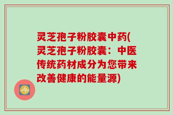 灵芝孢子粉胶囊中药(灵芝孢子粉胶囊：中医传统药材成分为您带来改善健康的能量源)