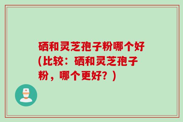 硒和灵芝孢子粉哪个好(比较：硒和灵芝孢子粉，哪个更好？)