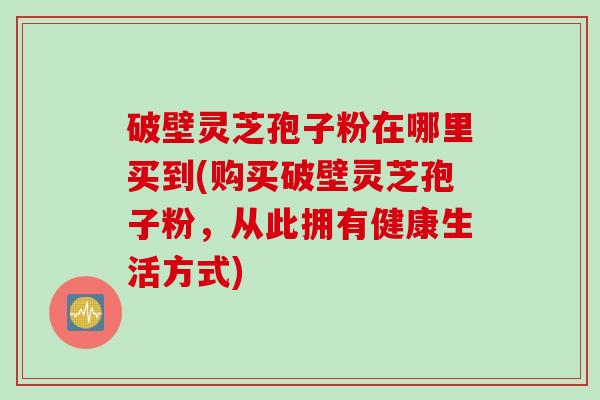 破壁灵芝孢子粉在哪里买到(购买破壁灵芝孢子粉，从此拥有健康生活方式)