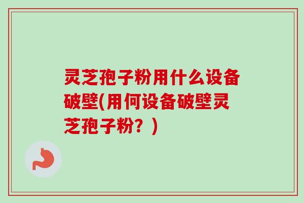 灵芝孢子粉用什么设备破壁(用何设备破壁灵芝孢子粉？)