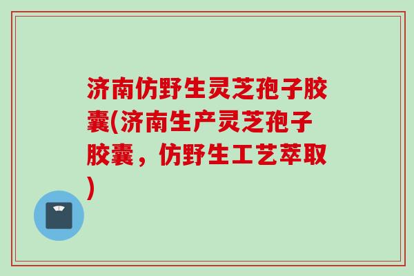 济南仿野生灵芝孢子胶囊(济南生产灵芝孢子胶囊，仿野生工艺萃取)