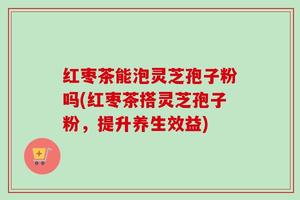 红枣茶能泡灵芝孢子粉吗(红枣茶搭灵芝孢子粉，提升养生效益)