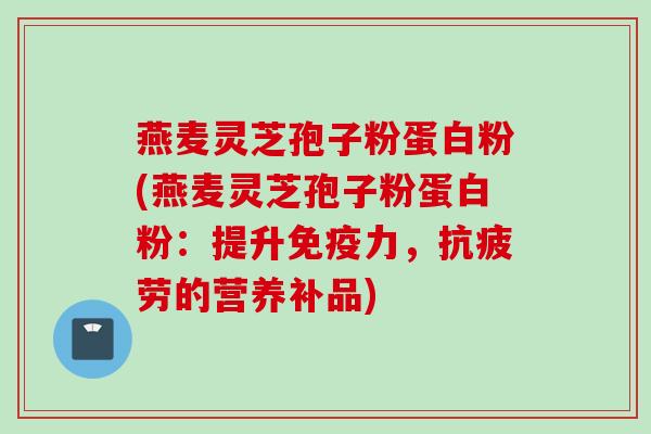燕麦灵芝孢子粉蛋白粉(燕麦灵芝孢子粉蛋白粉:提升免疫力,的营养补品) 燕麦灵芝孢子粉蛋白粉(燕麦灵芝孢子粉蛋白粉:提升免疫力,的营养补品)