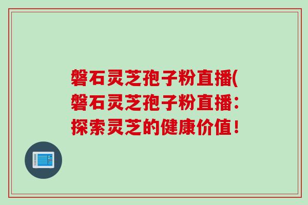 磐石灵芝孢子粉直播(磐石灵芝孢子粉直播：探索灵芝的健康价值！