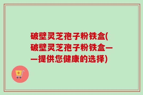 破壁灵芝孢子粉铁盒(破壁灵芝孢子粉铁盒——提供您健康的选择)