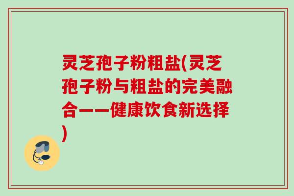 灵芝孢子粉粗盐(灵芝孢子粉与粗盐的完美融合——健康饮食新选择)