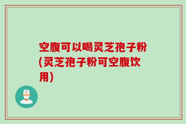 空腹可以喝灵芝孢子粉(灵芝孢子粉可空腹饮用)
