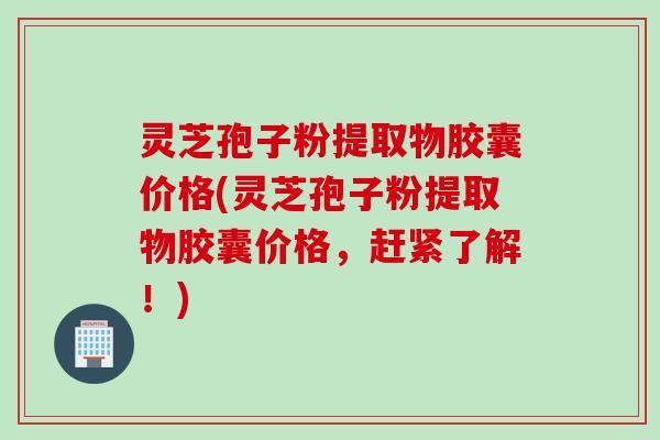 灵芝孢子粉提取物胶囊价格(灵芝孢子粉提取物胶囊价格，赶紧了解！)