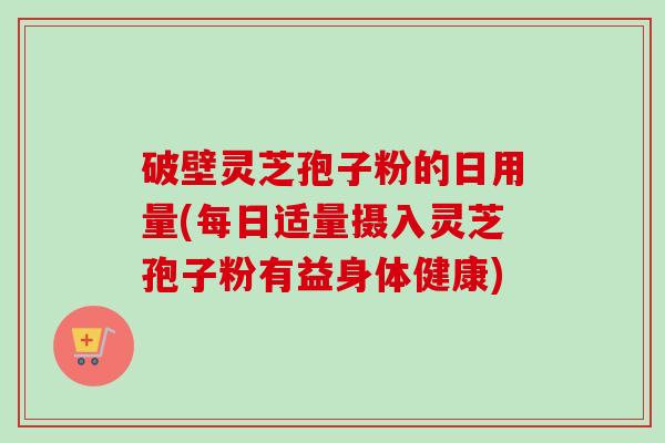 破壁灵芝孢子粉的日用量(每日适量摄入灵芝孢子粉有益身体健康)