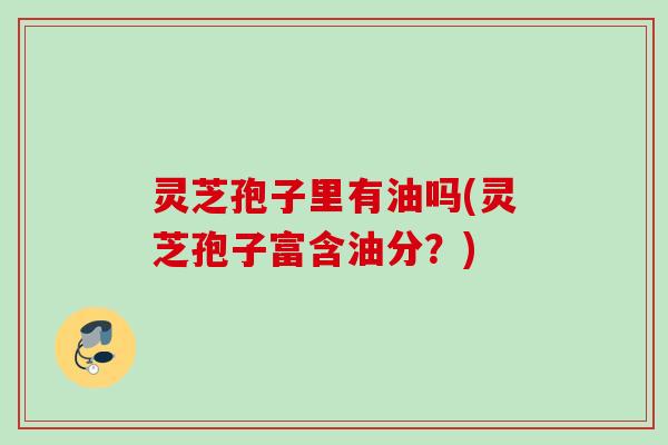 灵芝孢子里有油吗(灵芝孢子富含油分？)