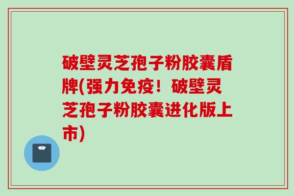 破壁灵芝孢子粉胶囊盾牌(强力免疫！破壁灵芝孢子粉胶囊进化版上市)