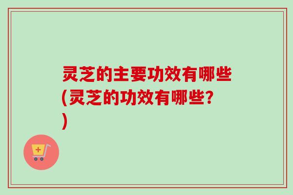 灵芝的主要功效有哪些(灵芝的功效有哪些？)