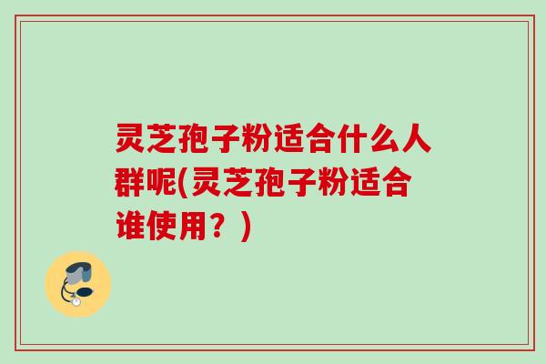 灵芝孢子粉适合什么人群呢(灵芝孢子粉适合谁使用？)