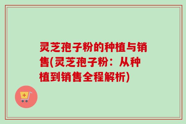 灵芝孢子粉的种植与销售(灵芝孢子粉:从种植到销售全程解析) 灵芝孢子粉的种植与销售(灵芝孢子粉:从种植到销售全程解析)