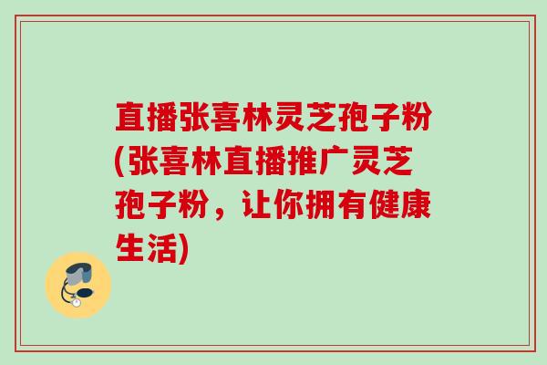 直播张喜林灵芝孢子粉(张喜林直播推广灵芝孢子粉，让你拥有健康生活)