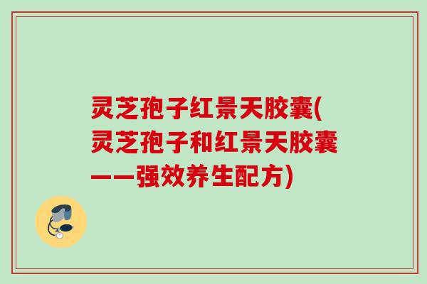 灵芝孢子红景天胶囊(灵芝孢子和红景天胶囊——强效养生配方)
