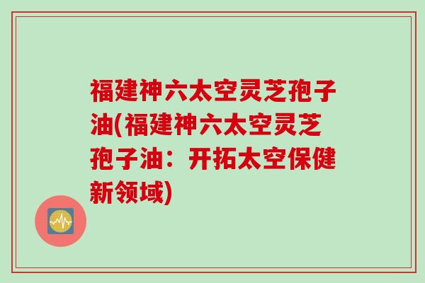 福建神六太空灵芝孢子油(福建神六太空灵芝孢子油：开拓太空保健新领域)
