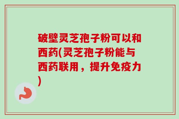 破壁灵芝孢子粉可以和西药(灵芝孢子粉能与西药联用，提升免疫力)