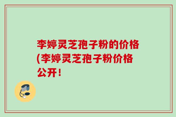 李婷灵芝孢子粉的价格(李婷灵芝孢子粉价格公开！