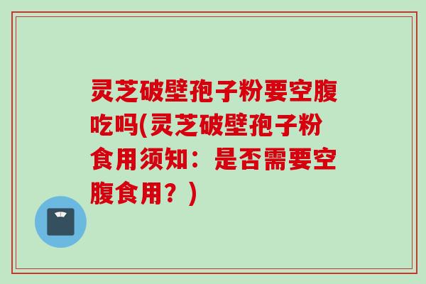 灵芝破壁孢子粉要空腹吃吗(灵芝破壁孢子粉食用须知：是否需要空腹食用？)