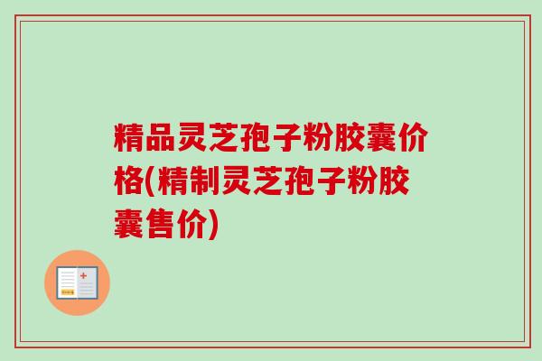 精品灵芝孢子粉胶囊价格(精制灵芝孢子粉胶囊售价)