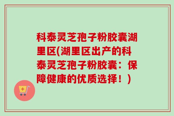 科泰灵芝孢子粉胶囊湖里区(湖里区出产的科泰灵芝孢子粉胶囊：保障健康的优质选择！)