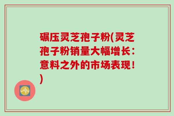 碾压灵芝孢子粉(灵芝孢子粉销量大幅增长:意料之外的市场表现!) 碾压灵芝孢子粉(灵芝孢子粉销量大幅增长:意料之外的市场表现!)