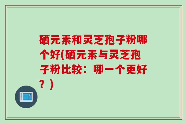硒元素和灵芝孢子粉哪个好(硒元素与灵芝孢子粉比较：哪一个更好？)