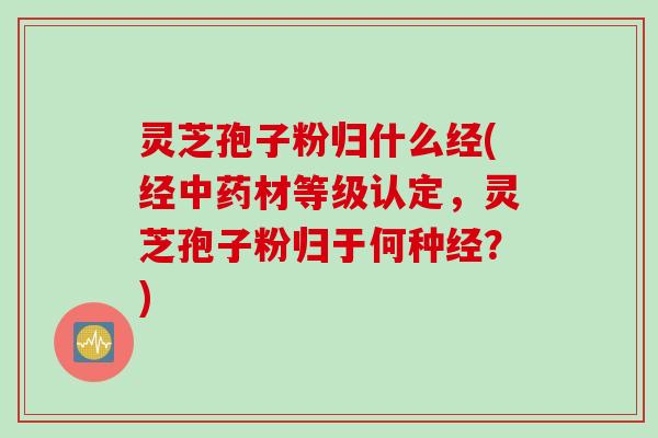灵芝孢子粉归什么经(经中药材等级认定，灵芝孢子粉归于何种经？)
