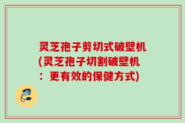 灵芝孢子剪切式破壁机(灵芝孢子切割破壁机：更有效的保健方式)