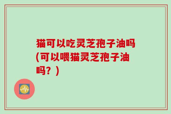 猫可以吃灵芝孢子油吗(可以喂猫灵芝孢子油吗？)