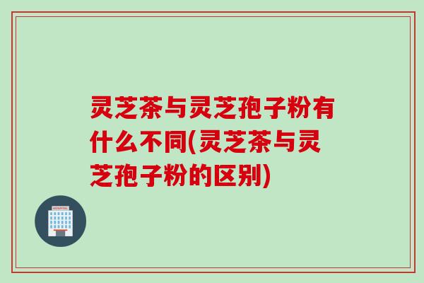 灵芝茶与灵芝孢子粉有什么不同(灵芝茶与灵芝孢子粉的区别)