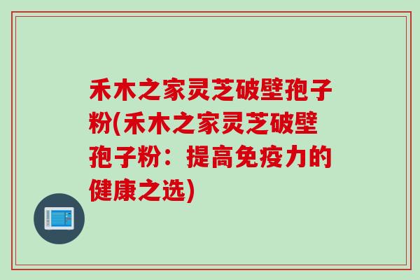 禾木之家灵芝破壁孢子粉(禾木之家灵芝破壁孢子粉:提高免疫力的健康之选) 禾木之家灵芝破壁孢子粉(禾木之家灵芝破壁孢子粉:提高免疫力的健康之选)