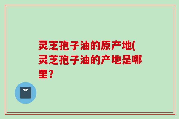 灵芝孢子油的原产地(灵芝孢子油的产地是哪里？